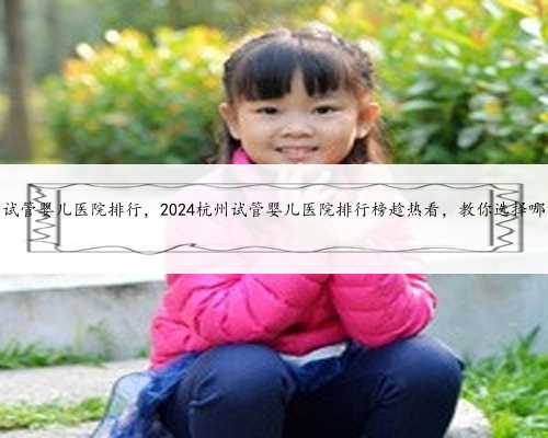 杭州试管婴儿医院排行，2024杭州试管婴儿医院排行榜趁热看，教你选择哪家好