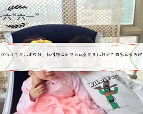 杭州哪家医院做试管婴儿比较好，杭州哪家医院做试管婴儿比较好？四家试管医